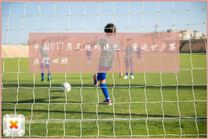 中国U17男足绝处逢生，重返世少赛历程回顾