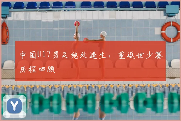 中国U17男足绝处逢生,重返世少赛历程回顾
