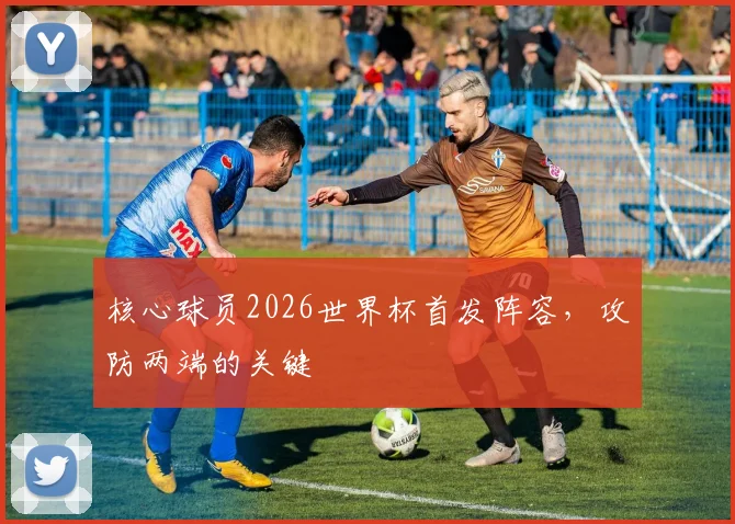 核心球员2026世界杯首发阵容，攻防两端的关键