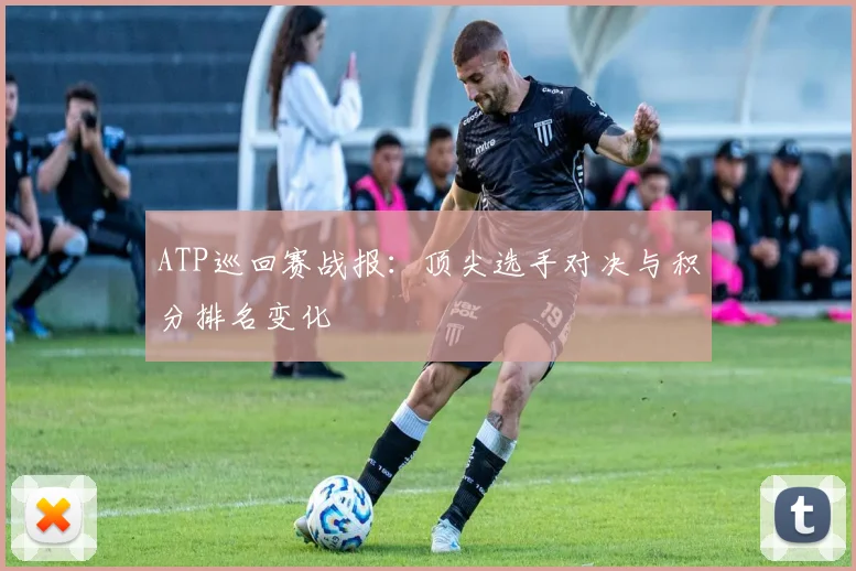 ATP巡回赛战报：顶尖选手对决与积分排名变化