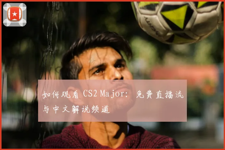 如何观看 CS2 Major：免费直播流与中文解说频道