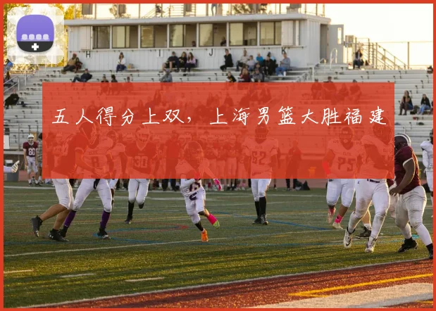 五人得分上双，上海男篮大胜福建