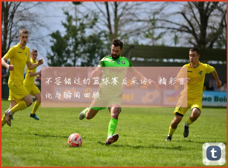 不容错过的篮球赛后采访：精彩言论与瞬间回顾