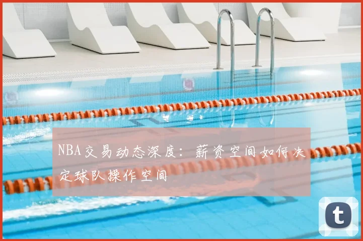 NBA交易动态深度：薪资空间如何决定球队操作空间