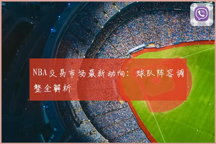 NBA交易市场最新动向：球队阵容调整全解析