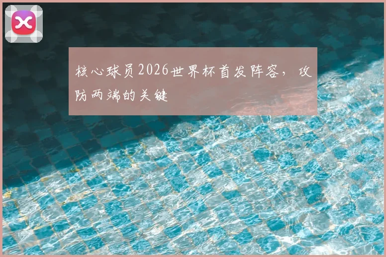 核心球员2026世界杯首发阵容，攻防两端的关键