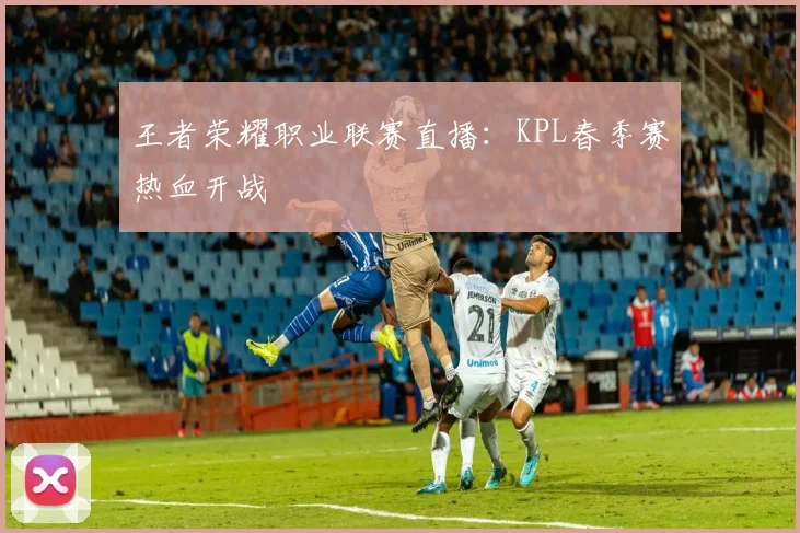 王者荣耀职业联赛直播：KPL春季赛热血开战