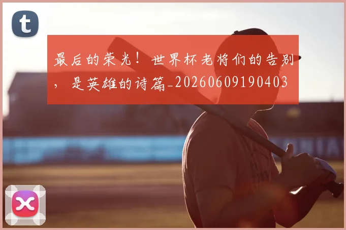 最后的荣光！世界杯老将们的告别，是英雄的诗篇_20260609190403