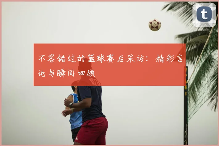 不容错过的篮球赛后采访：精彩言论与瞬间回顾