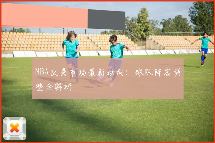 NBA交易市场最新动向：球队阵容调整全解析