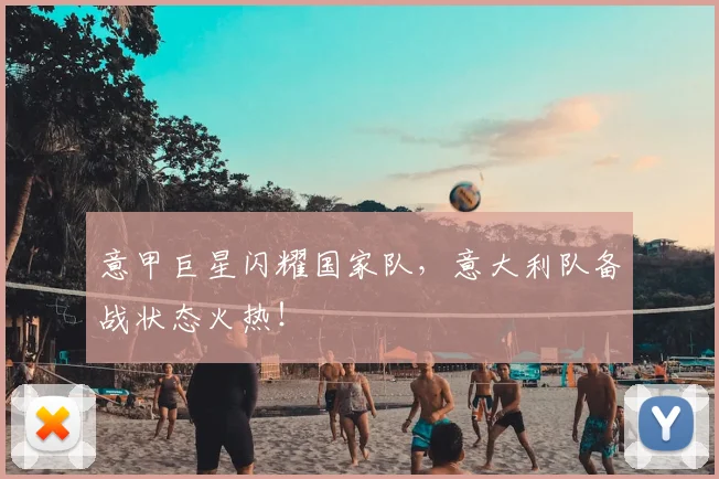 意甲巨星闪耀国家队，意大利队备战状态火热！